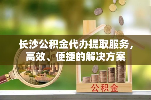 永定长沙公积金代办提取服务，高效、便捷的解决方案