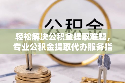 永定轻松解决公积金提取难题，专业公积金提取代办服务指南