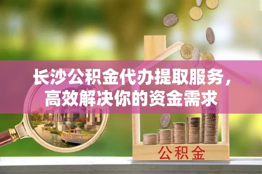 永定长沙公积金代办提取服务，高效解决你的资金需求