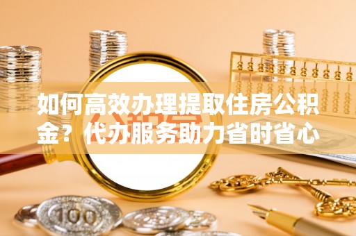 永定如何高效办理提取住房公积金？代办服务助力省时省心