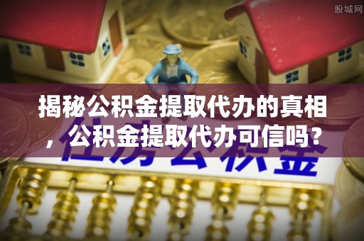 永定揭秘公积金提取代办的真相，公积金提取代办可信吗？