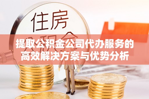 永定提取公积金公司代办服务的高效解决方案与优势分析