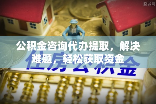 永定公积金咨询代办提取，解决难题，轻松获取资金