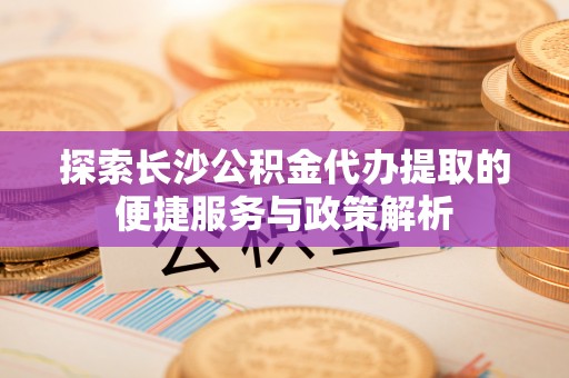 永定探索长沙公积金代办提取的便捷服务与政策解析