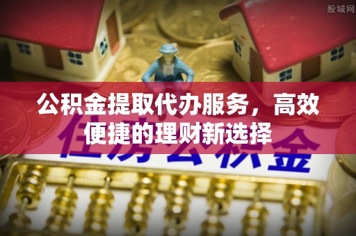永定公积金提取代办服务，高效便捷的理财新选择