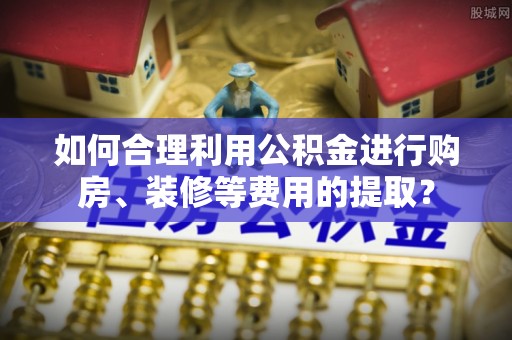永定如何合理利用公积金进行购房、装修等费用的提取？