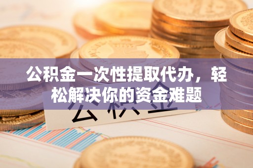 永定公积金一次性提取代办，轻松解决你的资金难题