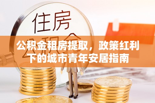永定公积金租房提取，政策红利下的城市青年安居指南