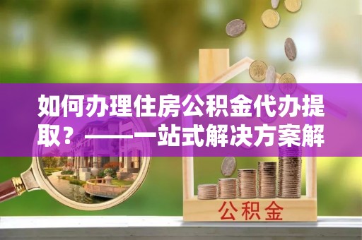 永定如何办理住房公积金代办提取？——一站式解决方案解析
