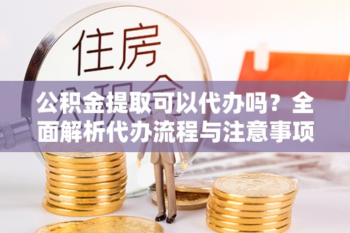 永定公积金提取可以代办吗？全面解析代办流程与注意事项