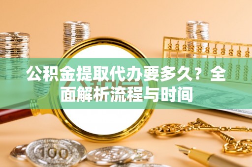 永定公积金提取代办要多久？全面解析流程与时间